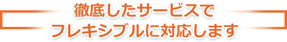 徹底したサービスでフレキシブルの対応します